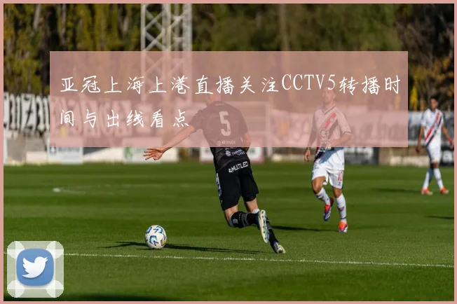 亚冠上海上港直播关注CCTV5转播时间与出线看点
