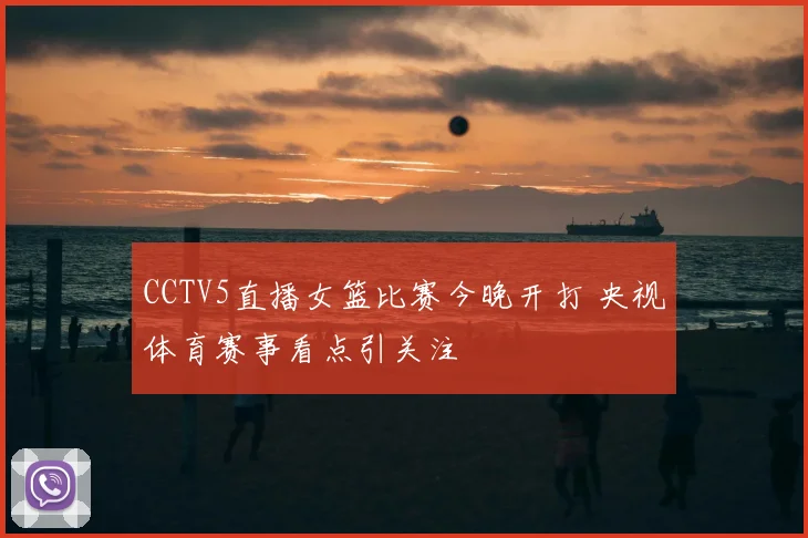 CCTV5直播女篮比赛今晚开打 央视体育赛事看点引关注