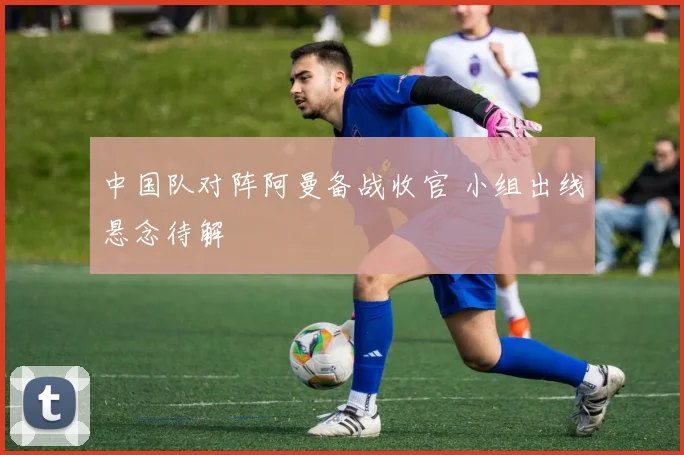 中国队对阵阿曼备战收官 小组出线悬念待解