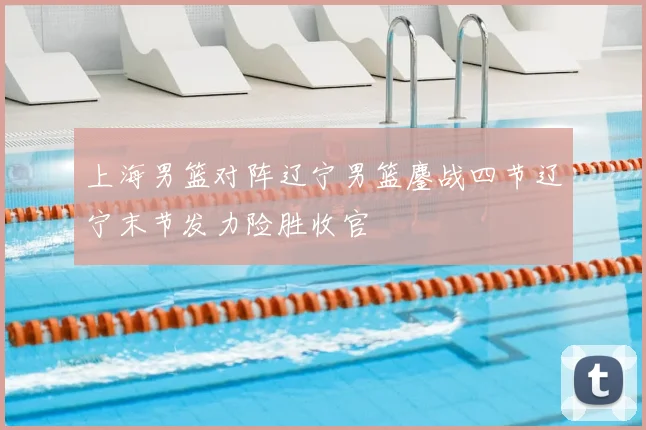 上海男篮对阵辽宁男篮鏖战四节辽宁末节发力险胜收官
